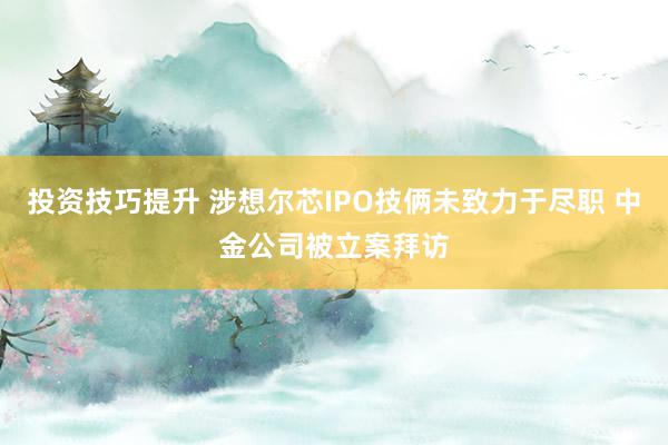 投资技巧提升 涉想尔芯IPO技俩未致力于尽职 中金公司被立案拜访