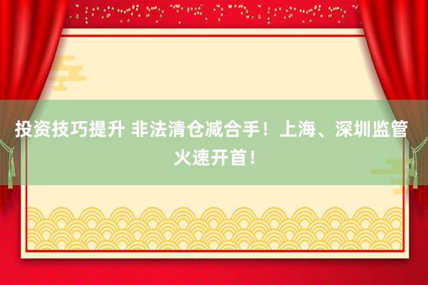 投资技巧提升 非法清仓减合手！上海、深圳监管 火速开首！