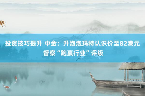 投资技巧提升 中金：升泡泡玛特认识价至82港元 督察“跑赢行业”评级