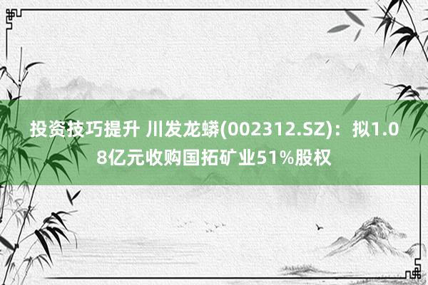 投资技巧提升 川发龙蟒(002312.SZ)：拟1.08亿元收购国拓矿业51%股权