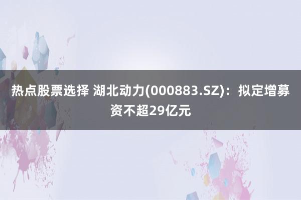 热点股票选择 湖北动力(000883.SZ)：拟定增募资不超29亿元