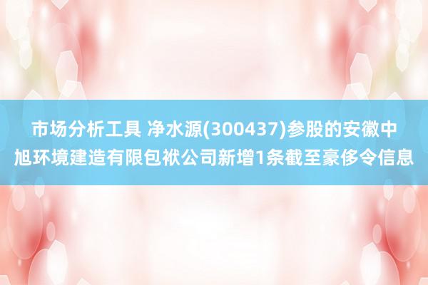 市场分析工具 净水源(300437)参股的安徽中旭环境建造有限包袱公司新增1条截至豪侈令信息