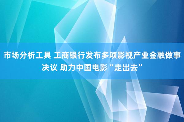 市场分析工具 工商银行发布多项影视产业金融做事决议 助力中国电影“走出去”