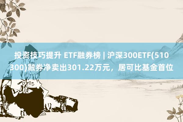 投资技巧提升 ETF融券榜 | 沪深300ETF(510300)融券净卖出301.22万元，居可比基金首位