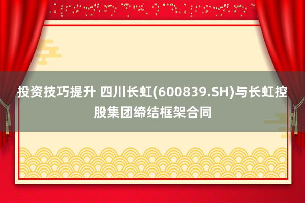 投资技巧提升 四川长虹(600839.SH)与长虹控股集团缔结框架合同