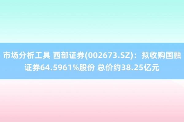 市场分析工具 西部证券(002673.SZ)：拟收购国融证券64.5961%股份 总价约38.25亿元