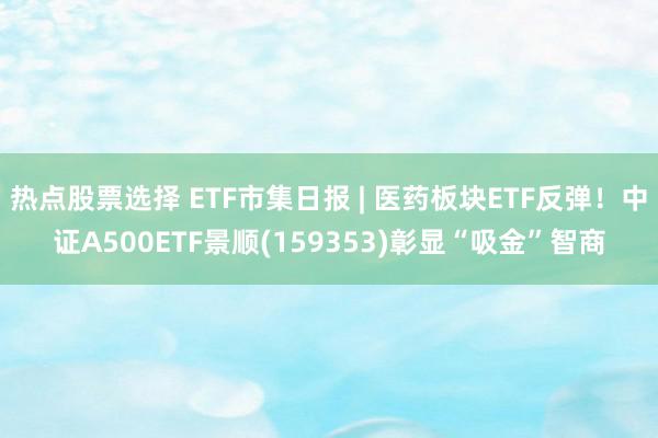 热点股票选择 ETF市集日报 | 医药板块ETF反弹！中证A500ETF景顺(159353)彰显“吸金”智商