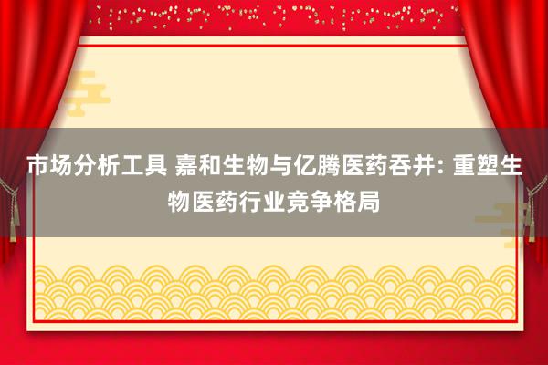 市场分析工具 嘉和生物与亿腾医药吞并: 重塑生物医药行业竞争格局