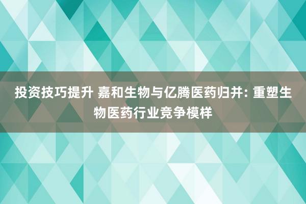 投资技巧提升 嘉和生物与亿腾医药归并: 重塑生物医药行业竞争模样