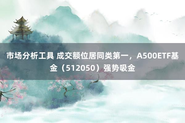 市场分析工具 成交额位居同类第一，A500ETF基金（512050）强势吸金