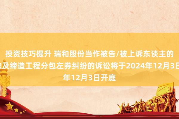 投资技巧提升 瑞和股份当作被告/被上诉东谈主的1起触及缔造工程分包左券纠纷的诉讼将于2024年12月3日开庭