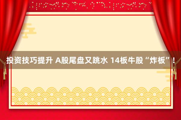 投资技巧提升 A股尾盘又跳水 14板牛股“炸板”！