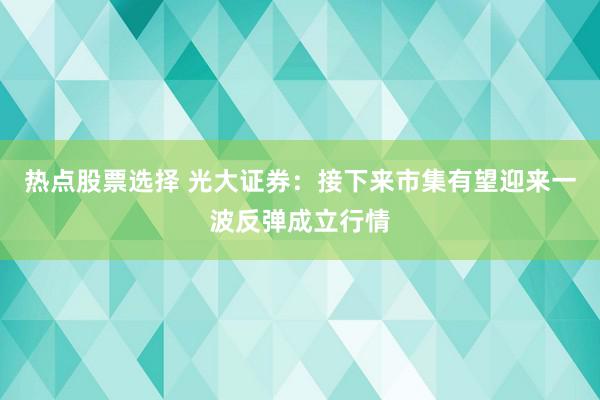 热点股票选择 光大证券：接下来市集有望迎来一波反弹成立行情