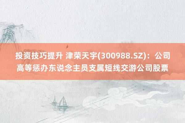 投资技巧提升 津荣天宇(300988.SZ)：公司高等惩办东说念主员支属短线交游公司股票