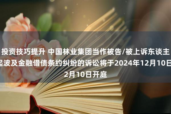 投资技巧提升 中国林业集团当作被告/被上诉东谈主的1起波及金融借债条约纠纷的诉讼将于2024年12月10日开庭