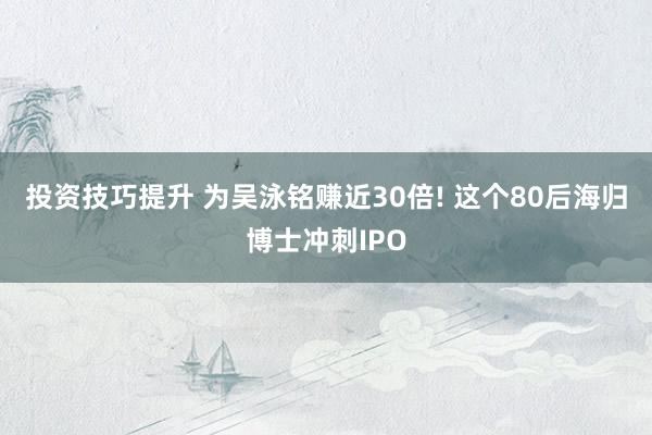 投资技巧提升 为吴泳铭赚近30倍! 这个80后海归博士冲刺IPO