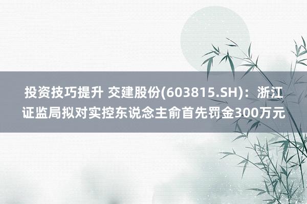 投资技巧提升 交建股份(603815.SH)：浙江证监局拟对实控东说念主俞首先罚金300万元