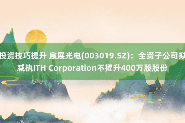 投资技巧提升 宸展光电(003019.SZ)：全资子公司拟减执ITH Corporation不擢升400万股股份