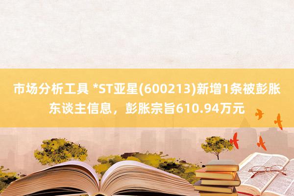 市场分析工具 *ST亚星(600213)新增1条被彭胀东谈主信息，彭胀宗旨610.94万元