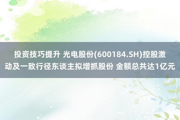 投资技巧提升 光电股份(600184.SH)控股激动及一致行径东谈主拟增抓股份 金额总共达1亿元