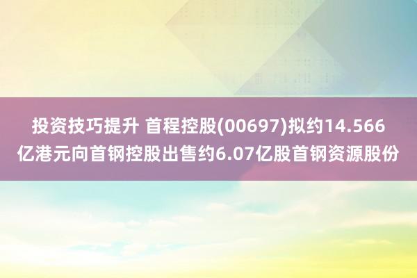 投资技巧提升 首程控股(00697)拟约14.566亿港元向首钢控股出售约6.07亿股首钢资源股份