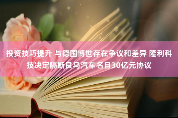 投资技巧提升 与德国博世存在争议和差异 隆利科技决定隔断良马汽车名目30亿元协议