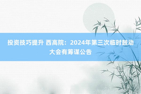 投资技巧提升 西高院：2024年第三次临时鼓动大会有筹谋公告