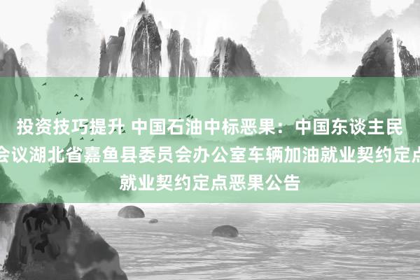 投资技巧提升 中国石油中标恶果：中国东谈主民政事协商会议湖北省嘉鱼县委员会办公室车辆加油就业契约定点恶果公告