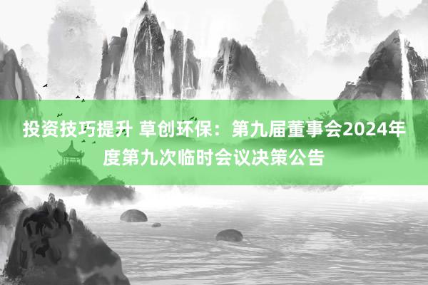 投资技巧提升 草创环保：第九届董事会2024年度第九次临时会议决策公告