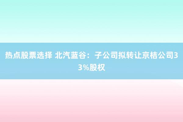 热点股票选择 北汽蓝谷：子公司拟转让京桔公司33%股权