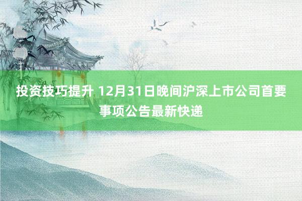 投资技巧提升 12月31日晚间沪深上市公司首要事项公告最新快递