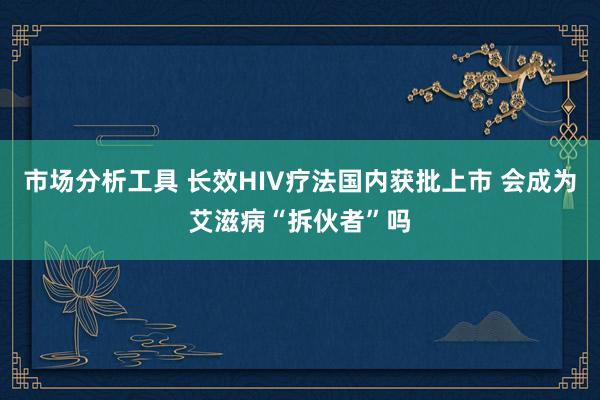 市场分析工具 长效HIV疗法国内获批上市 会成为艾滋病“拆伙者”吗