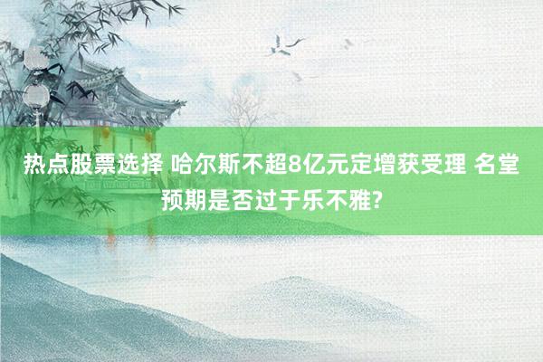 热点股票选择 哈尔斯不超8亿元定增获受理 名堂预期是否过于乐不雅?