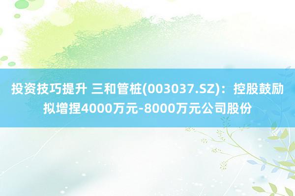 投资技巧提升 三和管桩(003037.SZ)：控股鼓励拟增捏4000万元-8000万元公司股份