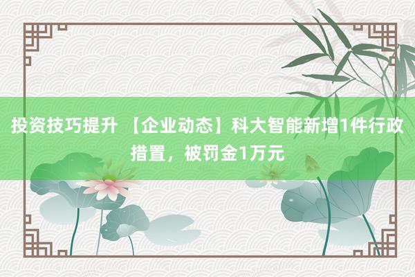 投资技巧提升 【企业动态】科大智能新增1件行政措置，被罚金1万元