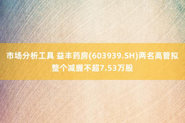 市场分析工具 益丰药房(603939.SH)两名高管拟整个减握不超7.53万股