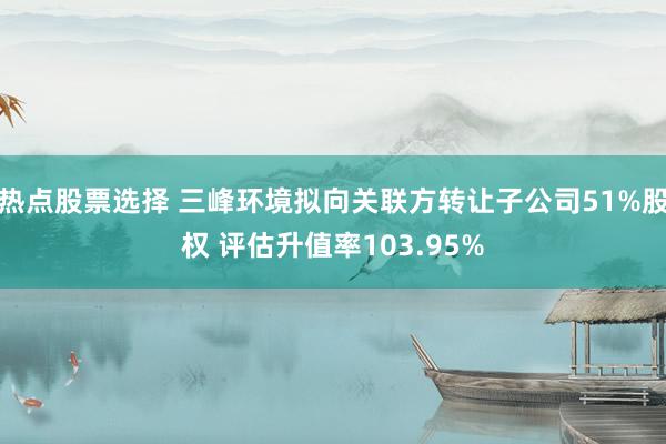 热点股票选择 三峰环境拟向关联方转让子公司51%股权 评估升值率103.95%