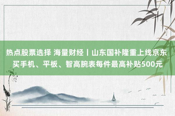 热点股票选择 海量财经丨山东国补隆重上线京东 买手机、平板、智高腕表每件最高补贴500元