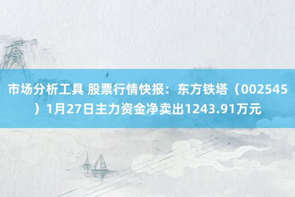 市场分析工具 股票行情快报：东方铁塔（002545）1月27日主力资金净卖出1243.91万元