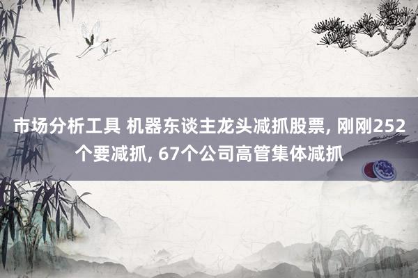 市场分析工具 机器东谈主龙头减抓股票, 刚刚252个要减抓, 67个公司高管集体减抓