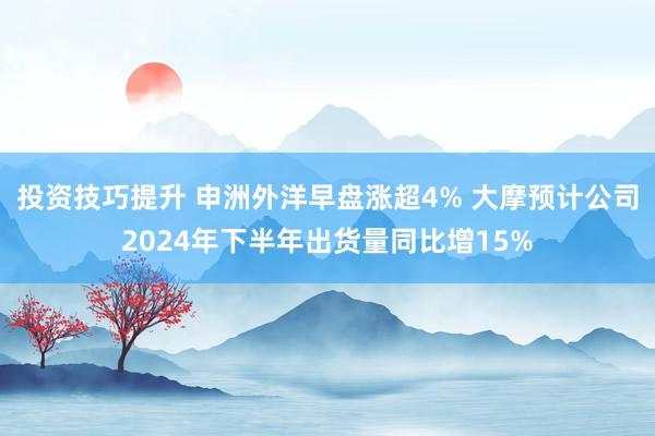 投资技巧提升 申洲外洋早盘涨超4% 大摩预计公司2024年下半年出货量同比增15%