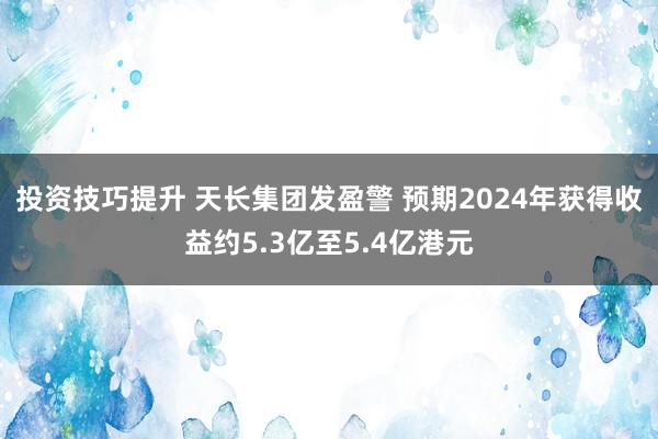 投资技巧提升 天长集团发盈警 预期2024年获得收益约5.3亿至5.4亿港元