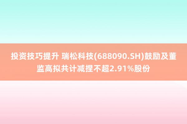 投资技巧提升 瑞松科技(688090.SH)鼓励及董监高拟共计减捏不超2.91%股份