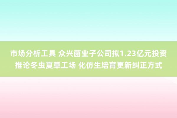 市场分析工具 众兴菌业子公司拟1.23亿元投资推论冬虫夏草工场 化仿生培育更新纠正方式