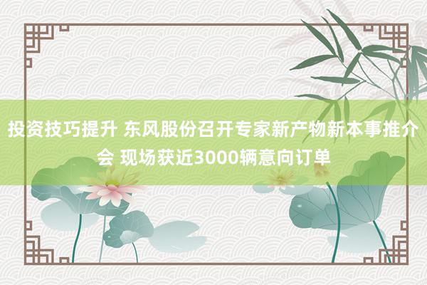 投资技巧提升 东风股份召开专家新产物新本事推介会 现场获近3000辆意向订单