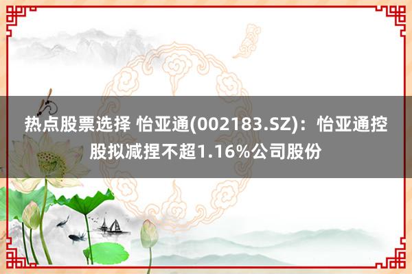 热点股票选择 怡亚通(002183.SZ)：怡亚通控股拟减捏不超1.16%公司股份