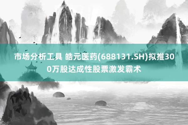 市场分析工具 皓元医药(688131.SH)拟推300万股达成性股票激发霸术