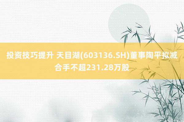 投资技巧提升 天目湖(603136.SH)董事陶平拟减合手不超231.28万股