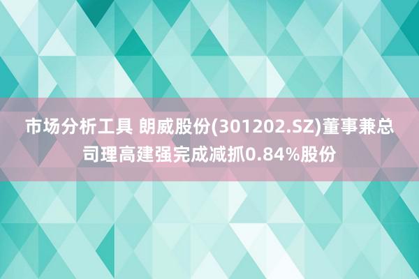 市场分析工具 朗威股份(301202.SZ)董事兼总司理高建强完成减抓0.84%股份