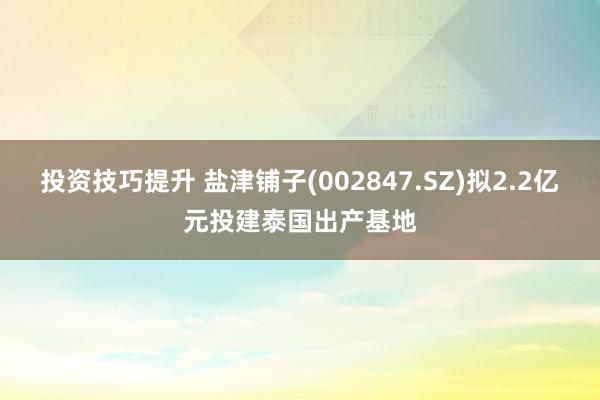 投资技巧提升 盐津铺子(002847.SZ)拟2.2亿元投建泰国出产基地